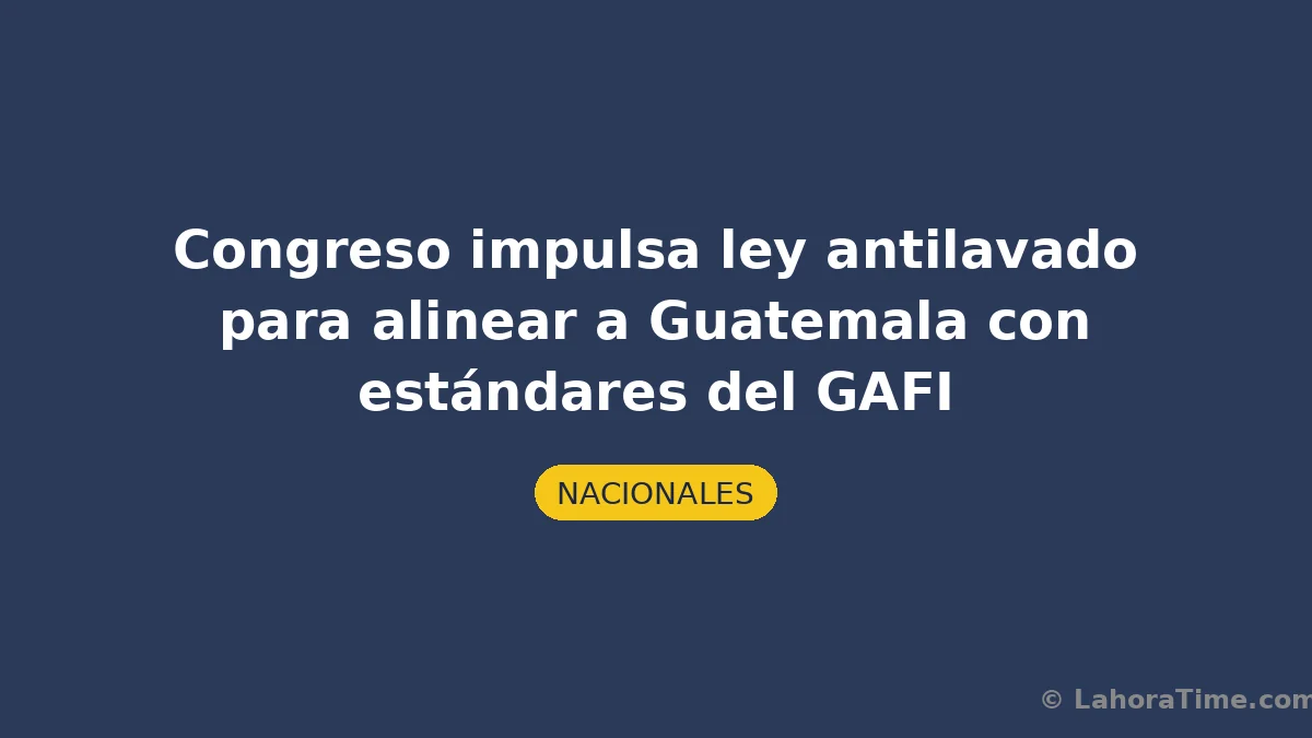 Congreso impulsa ley antilavado para alinear a Guatemala con estándares del GAFI