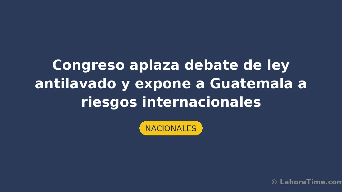 Congreso aplaza debate de ley antilavado y expone a Guatemala a riesgos internacionales